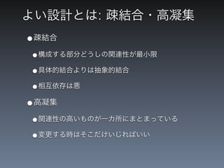 よい設計とは: 疎結合・高凝集
&bull;疎結合
&bull;構成する部分どうしの関連性が最小限
&bull;具体的結合よりは抽象的結合
&bull;相互依存は悪
&bull;高凝集
&bull;関連性の高いものが一カ所にまとまっている
&bull;変更する時はそこだけいじればいい
 