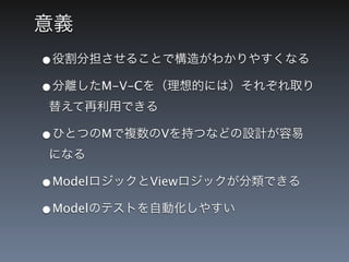 意義
&bull;役割分担させることで構造がわかりやすくなる
&bull;分離したM-V-Cを（理想的には）それぞれ取り
替えて再利用できる

&bull;ひとつのMで複数のVを持つなどの設計が容易
になる

&bull;ModelロジックとViewロジックが分類できる
&bull;Modelのテストを自動化しやすい
 