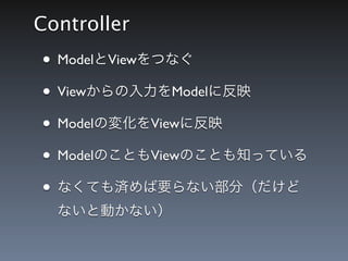 Controller
&bull; ModelとViewをつなぐ
&bull; Viewからの入力をModelに反映
&bull; Modelの変化をViewに反映
&bull; ModelのこともViewのことも知っている
&bull; なくても済めば要らない部分（だけど
  ないと動かない）
 