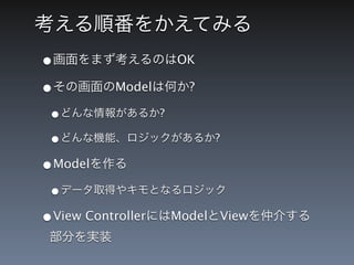 考える順番をかえてみる
&bull;画面をまず考えるのはOK
&bull;その画面のModelは何か?
 &bull;どんな情報があるか?
 &bull;どんな機能、ロジックがあるか?
&bull;Modelを作る
 &bull;データ取得やキモとなるロジック
&bull;View ControllerにはModelとViewを仲介する
 部分を実装
 