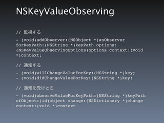 NSKeyValueObserving

// 監視する
-&nbsp;(void)addObserver:(NSObject *)anObserver
forKeyPath:(NSString *)keyPath options:
(NSKeyValueObservingOptions)options context:(void
*)context;

// 通知する
-&nbsp;(void)willChangeValueForKey:(NSString *)key;
-&nbsp;(void)didChangeValueForKey:(NSString *)key;

// 通知を受けとる
-&nbsp;(void)observeValueForKeyPath:(NSString *)keyPath
ofObject:(id)object change:(NSDictionary *)change
context:(void *)context
 