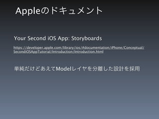 Appleのドキュメント

Your Second iOS App: Storyboards
https://developer.apple.com/library/ios/#documentation/iPhone/Conceptual/
SecondiOSAppTutorial/Introduction/Introduction.html




単純だけどあえてModelレイヤを分離した設計を採用
 