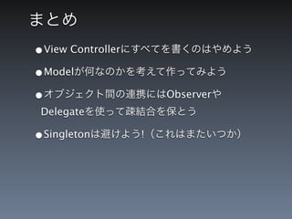 まとめ
&bull;View Controllerにすべてを書くのはやめよう
&bull;Modelが何なのかを考えて作ってみよう
&bull;オブジェクト間の連携にはObserverや
Delegateを使って疎結合を保とう

&bull;Singletonは避けよう!（これはまたいつか）
 