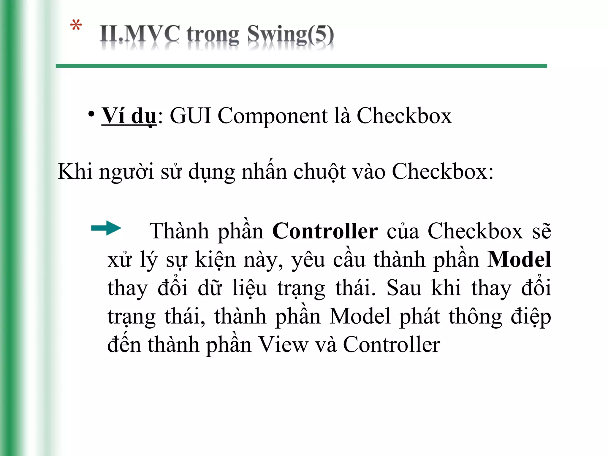 • Ví dụ: GUI Component là Checkbox

Khi người sử dụng nhấn chuột vào Checkbox:

        Thành phần Controller của Checkbox sẽ
    xử lý sự kiện này, yêu cầu thành phần Model
    thay đổi dữ liệu trạng thái. Sau khi thay đổi
    trạng thái, thành phần Model phát thông điệp
    đến thành phần View và Controller
 