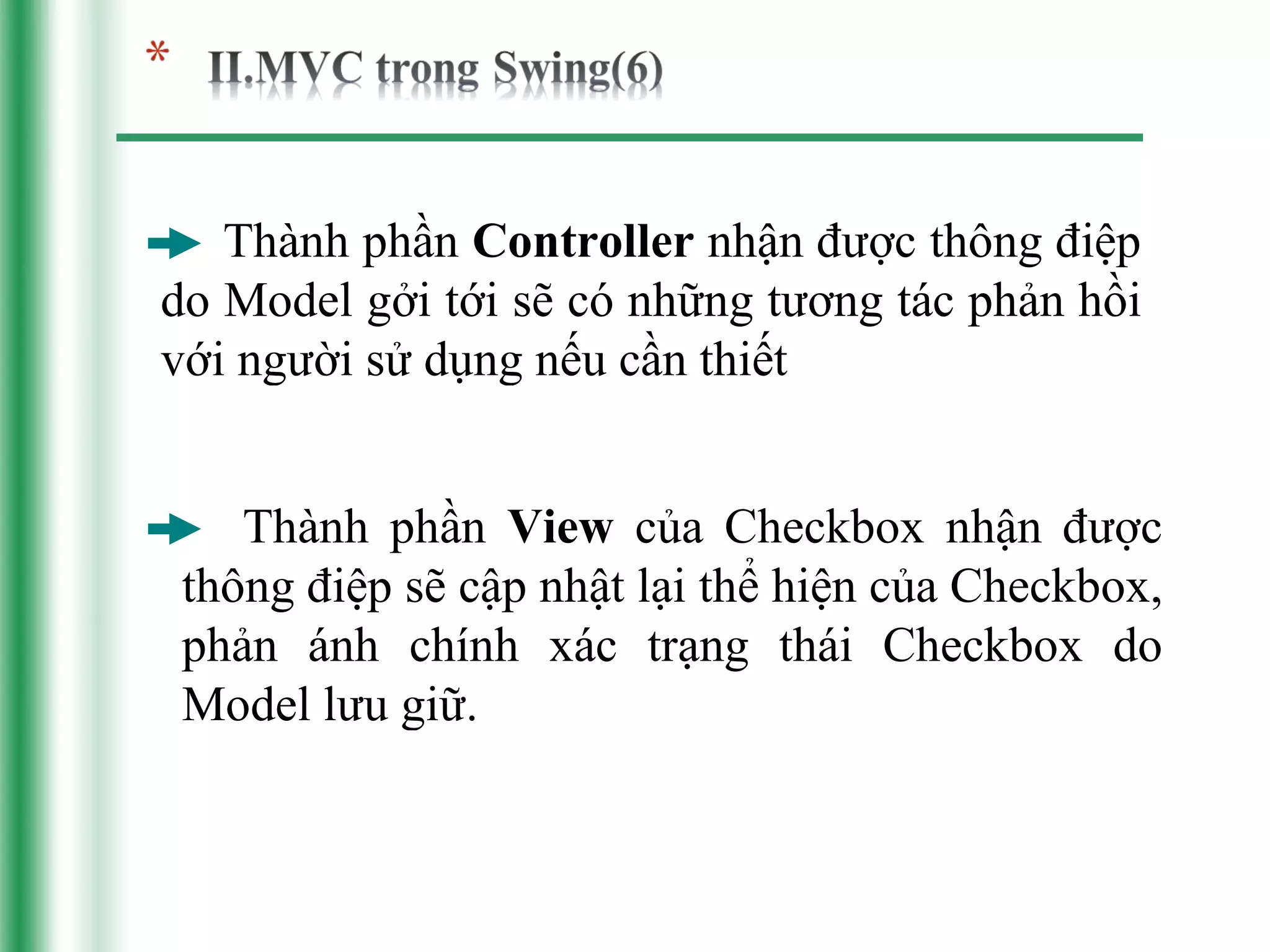 Thành phần Controller nhận được thông điệp
do Model gởi tới sẽ có những tương tác phản hồi
với người sử dụng nếu cần thiết


    Thành phần View của Checkbox nhận được
 thông điệp sẽ cập nhật lại thể hiện của Checkbox,
 phản ánh chính xác trạng thái Checkbox do
 Model lưu giữ.
 