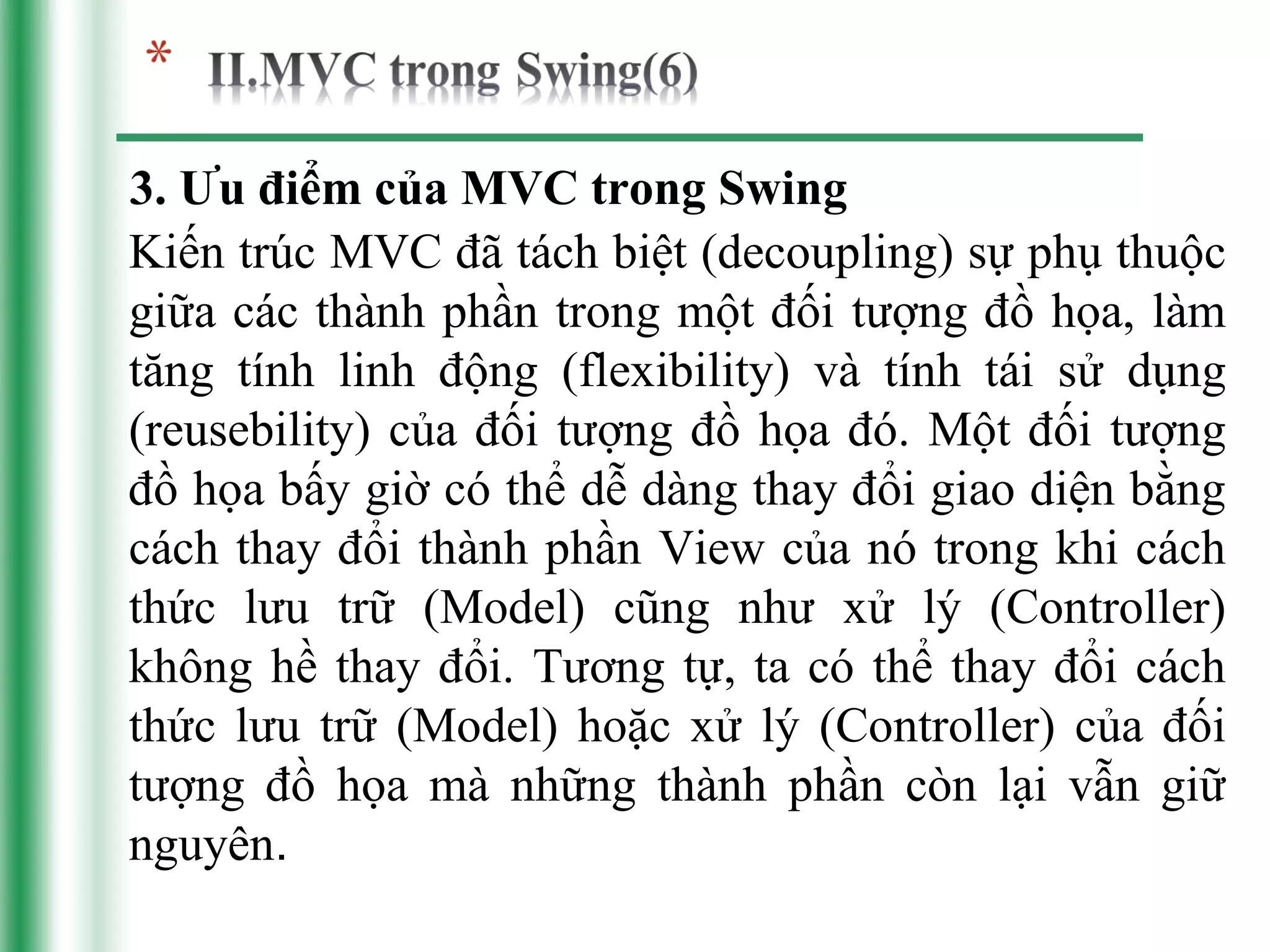 3. Ưu điểm của MVC trong Swing
Kiến trúc MVC đã tách biệt (decoupling) sự phụ thuộc
giữa các thành phần trong một đối tượng đồ họa, làm
tăng tính linh động (flexibility) và tính tái sử dụng
(reusebility) của đối tượng đồ họa đó. Một đối tượng
đồ họa bấy giờ có thể dễ dàng thay đổi giao diện bằng
cách thay đổi thành phần View của nó trong khi cách
thức lưu trữ (Model) cũng như xử lý (Controller)
không hề thay đổi. Tương tự, ta có thể thay đổi cách
thức lưu trữ (Model) hoặc xử lý (Controller) của đối
tượng đồ họa mà những thành phần còn lại vẫn giữ
nguyên.
 