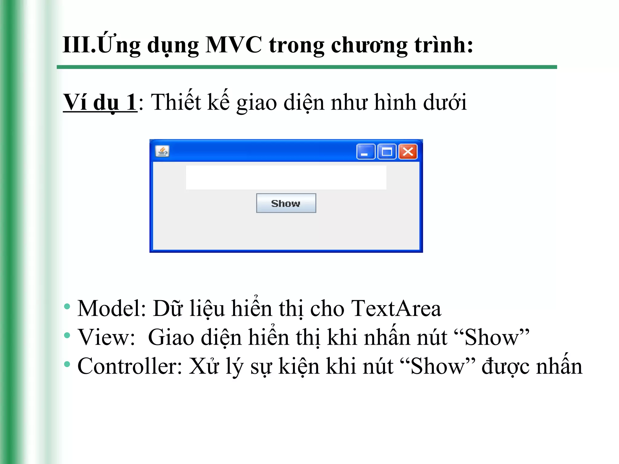 III.Ứng dụng MVC trong chương trình:

Ví dụ 1: Thiết kế giao diện như hình dưới




• Model: Dữ liệu hiển thị cho TextArea
• View: Giao diện hiển thị khi nhấn nút “Show”
• Controller: Xử lý sự kiện khi nút “Show” được nhấn
 