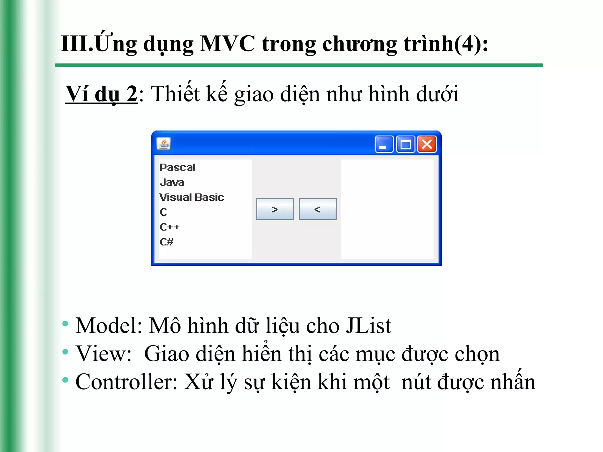 III.Ứng dụng MVC trong chương trình(4):

Ví dụ 2: Thiết kế giao diện như hình dưới




• Model: Mô hình dữ liệu cho JList
• View: Giao diện hiển thị các mục được chọn
• Controller: Xử lý sự kiện khi một nút được nhấn
 