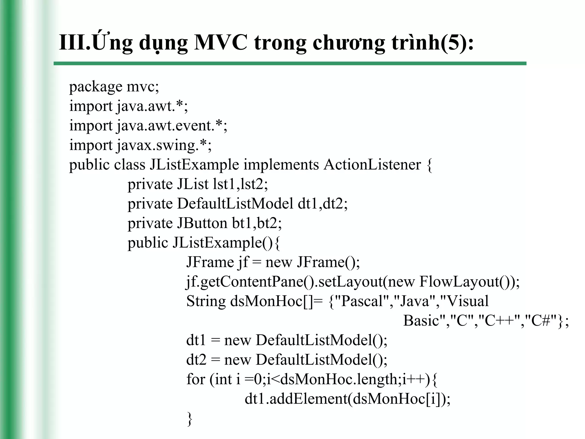 III.Ứng dụng MVC trong chương trình(5):
package mvc;
import java.awt.*;
import java.awt.event.*;
import javax.swing.*;
public class JListExample implements ActionListener {
         private JList lst1,lst2;
         private DefaultListModel dt1,dt2;
         private JButton bt1,bt2;
         public JListExample(){
                  JFrame jf = new JFrame();
                  jf.getContentPane().setLayout(new FlowLayout());
                  String dsMonHoc[]= {"Pascal","Java","Visual
                                                  Basic","C","C++","C#"};
                  dt1 = new DefaultListModel();
                  dt2 = new DefaultListModel();
                  for (int i =0;i<dsMonHoc.length;i++){
                             dt1.addElement(dsMonHoc[i]);
                  }
 