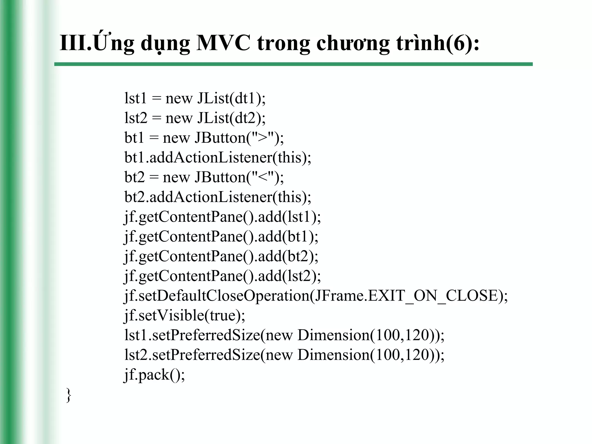 III.Ứng dụng MVC trong chương trình(6):

      lst1 = new JList(dt1);
      lst2 = new JList(dt2);
      bt1 = new JButton(">");
      bt1.addActionListener(this);
      bt2 = new JButton("<");
      bt2.addActionListener(this);
      jf.getContentPane().add(lst1);
      jf.getContentPane().add(bt1);
      jf.getContentPane().add(bt2);
      jf.getContentPane().add(lst2);
      jf.setDefaultCloseOperation(JFrame.EXIT_ON_CLOSE);
      jf.setVisible(true);
      lst1.setPreferredSize(new Dimension(100,120));
      lst2.setPreferredSize(new Dimension(100,120));
      jf.pack();
}
 
