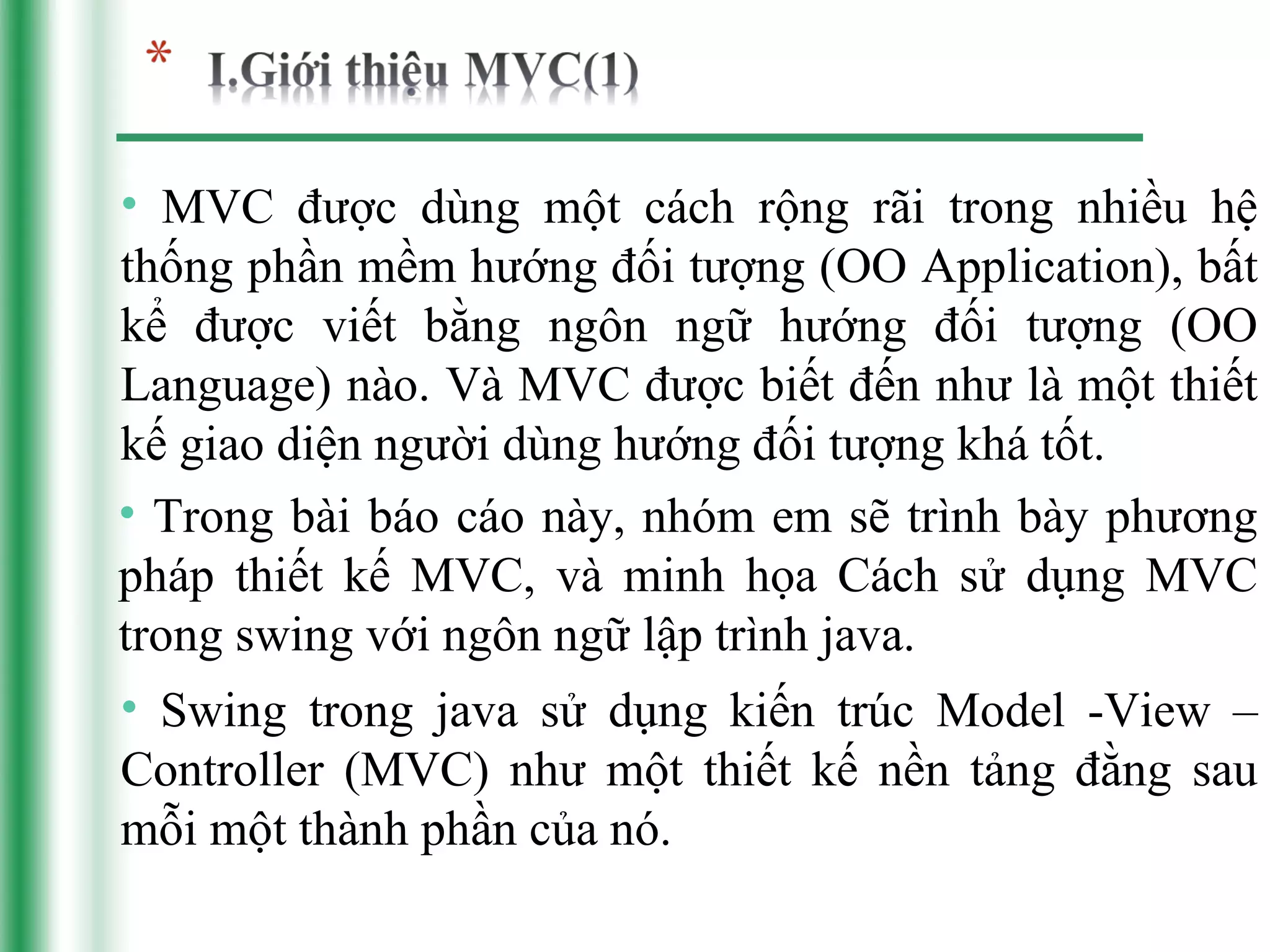 • MVC được dùng một cách rộng rãi trong nhiều hệ
thống phần mềm hướng đối tượng (OO Application), bất
kể được viết bằng ngôn ngữ hướng đối tượng (OO
Language) nào. Và MVC được biết đến như là một thiết
kế giao diện người dùng hướng đối tượng khá tốt.
• Trong bài báo cáo này, nhóm em sẽ trình bày phương
pháp thiết kế MVC, và minh họa Cách sử dụng MVC
trong swing với ngôn ngữ lập trình java.
• Swing trong java sử dụng kiến trúc Model -View –
Controller (MVC) như một thiết kế nền tảng đằng sau
mỗi một thành phần của nó.
 