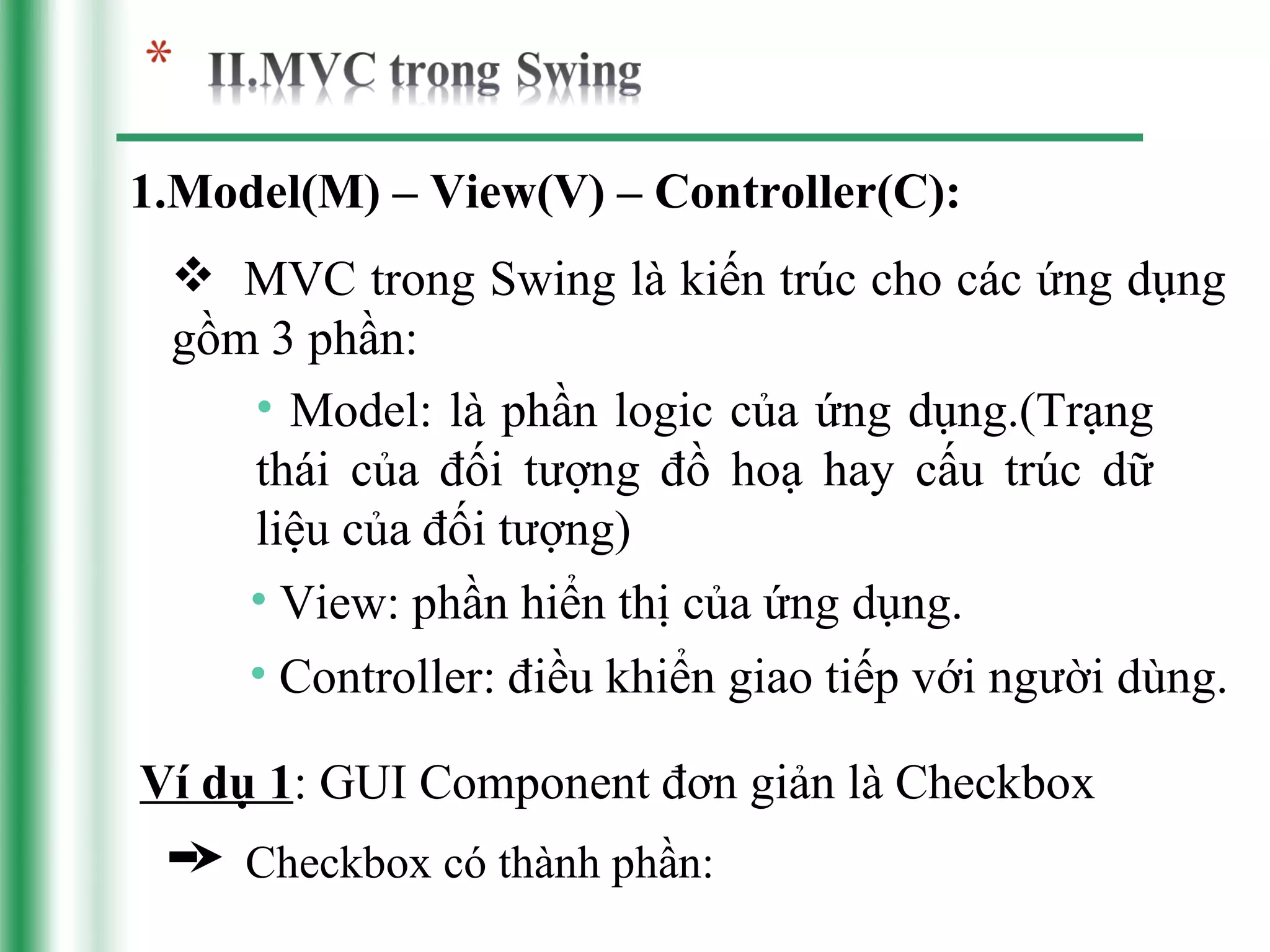 1.Model(M) – View(V) – Controller(C):
  MVC trong Swing là kiến trúc cho các ứng dụng
 gồm 3 phần:
    • Model: là phần logic của ứng dụng.(Trạng
    thái của đối tượng đồ hoạ hay cấu trúc dữ
    liệu của đối tượng)
    • View: phần hiển thị của ứng dụng.
    • Controller: điều khiển giao tiếp với người dùng.

Ví dụ 1: GUI Component đơn giản là Checkbox
     Checkbox có thành phần:
 