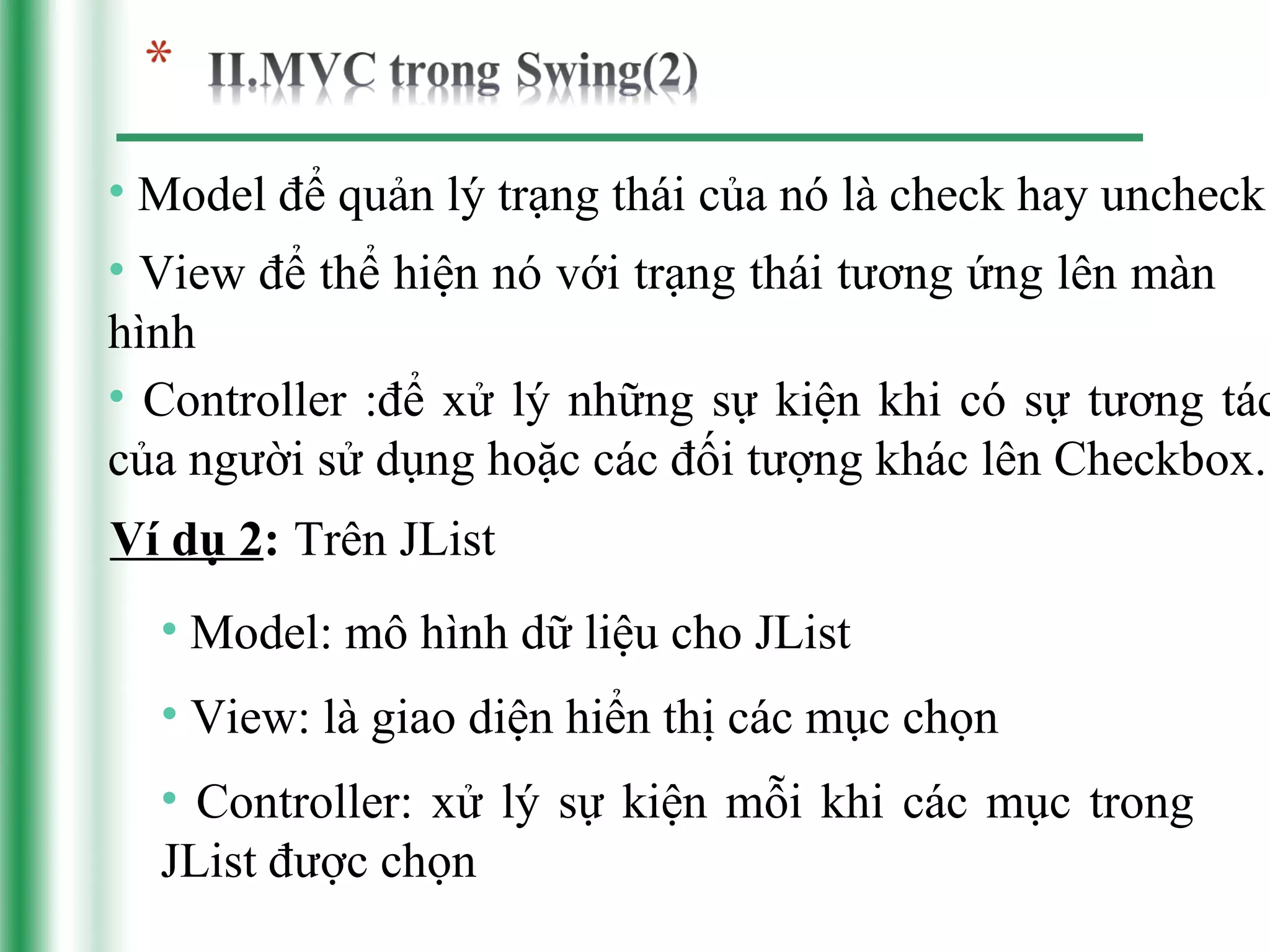 • Model để quản lý trạng thái của nó là check hay uncheck
• View để thể hiện nó với trạng thái tương ứng lên màn
hình
• Controller :để xử lý những sự kiện khi có sự tương tác
của người sử dụng hoặc các đối tượng khác lên Checkbox.
Ví dụ 2: Trên JList
  • Model: mô hình dữ liệu cho JList
  • View: là giao diện hiển thị các mục chọn
  • Controller: xử lý sự kiện mỗi khi các mục trong
  JList được chọn
 