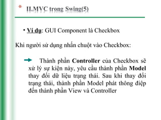 • Ví dụ: GUI Component là Checkbox

Khi người sử dụng nhấn chuột vào Checkbox:

        Thành phần Controller của Checkbox sẽ
    xử lý sự kiện này, yêu cầu thành phần Model
    thay đổi dữ liệu trạng thái. Sau khi thay đổi
    trạng thái, thành phần Model phát thông điệp
    đến thành phần View và Controller
 
