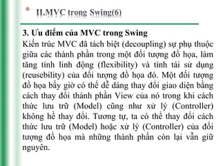 3. Ưu điểm của MVC trong Swing
Kiến trúc MVC đã tách biệt (decoupling) sự phụ thuộc
giữa các thành phần trong một đối tượng đồ họa, làm
tăng tính linh động (flexibility) và tính tái sử dụng
(reusebility) của đối tượng đồ họa đó. Một đối tượng
đồ họa bấy giờ có thể dễ dàng thay đổi giao diện bằng
cách thay đổi thành phần View của nó trong khi cách
thức lưu trữ (Model) cũng như xử lý (Controller)
không hề thay đổi. Tương tự, ta có thể thay đổi cách
thức lưu trữ (Model) hoặc xử lý (Controller) của đối
tượng đồ họa mà những thành phần còn lại vẫn giữ
nguyên.
 