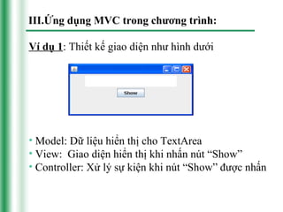 III.Ứng dụng MVC trong chương trình:

Ví dụ 1: Thiết kế giao diện như hình dưới




• Model: Dữ liệu hiển thị cho TextArea
• View: Giao diện hiển thị khi nhấn nút “Show”
• Controller: Xử lý sự kiện khi nút “Show” được nhấn
 