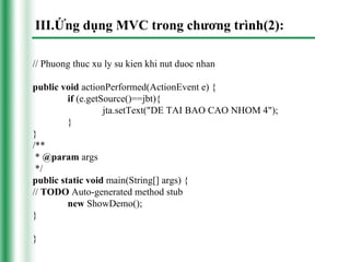 III.Ứng dụng MVC trong chương trình(2):

// Phuong thuc xu ly su kien khi nut duoc nhan

public void actionPerformed(ActionEvent e) {
         if (e.getSource()==jbt){
                   jta.setText("DE TAI BAO CAO NHOM 4");
         }
}
/**
 * @param args
 */
public static void main(String[] args) {
// TODO Auto-generated method stub
         new ShowDemo();
}

}
 