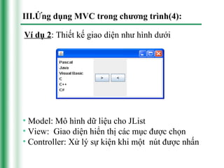III.Ứng dụng MVC trong chương trình(4):

Ví dụ 2: Thiết kế giao diện như hình dưới




• Model: Mô hình dữ liệu cho JList
• View: Giao diện hiển thị các mục được chọn
• Controller: Xử lý sự kiện khi một nút được nhấn
 