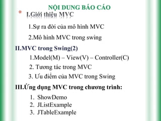 1.Sự ra đời của mô hình MVC
    2.Mô hình MVC trong swing
II.MVC trong Swing(2)
    1.Model(M) – View(V) – Controller(C)
    2. Tương tác trong MVC
    3. Ưu điểm của MVC trong Swing
III.Ứng dụng MVC trong chương trình:
     1. ShowDemo
     2. JListExample
     3. JTableExample
 