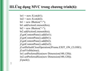 III.Ứng dụng MVC trong chương trình(6):

      lst1 = new JList(dt1);
      lst2 = new JList(dt2);
      bt1 = new JButton(">");
      bt1.addActionListener(this);
      bt2 = new JButton("<");
      bt2.addActionListener(this);
      jf.getContentPane().add(lst1);
      jf.getContentPane().add(bt1);
      jf.getContentPane().add(bt2);
      jf.getContentPane().add(lst2);
      jf.setDefaultCloseOperation(JFrame.EXIT_ON_CLOSE);
      jf.setVisible(true);
      lst1.setPreferredSize(new Dimension(100,120));
      lst2.setPreferredSize(new Dimension(100,120));
      jf.pack();
}
 