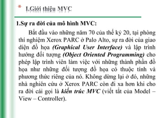 1.Sự ra đời của mô hình MVC:
      Bắt đầu vào những năm 70 của thế kỷ 20, tại phòng
 thí nghiệm Xerox PARC ở Palo Alto, sự ra đời của giao
 diện đồ họa (Graphical User Interface) và lập trình
 hướng đối tượng (Object Oriented Programming) cho
 phép lập trình viên làm việc với những thành phần đồ
 họa như những đối tượng đồ họa có thuộc tính và
 phương thức riêng của nó. Không dừng lại ở đó, những
 nhà nghiên cứu ở Xerox PARC còn đi xa hơn khi cho
 ra đời cái gọi là kiến trúc MVC (viết tắt của Model –
 View – Controller).
 