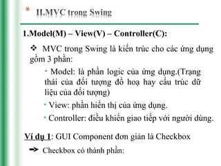 1.Model(M) – View(V) – Controller(C):
  MVC trong Swing là kiến trúc cho các ứng dụng
 gồm 3 phần:
    • Model: là phần logic của ứng dụng.(Trạng
    thái của đối tượng đồ hoạ hay cấu trúc dữ
    liệu của đối tượng)
    • View: phần hiển thị của ứng dụng.
    • Controller: điều khiển giao tiếp với người dùng.

Ví dụ 1: GUI Component đơn giản là Checkbox
     Checkbox có thành phần:
 