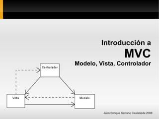 Introducción a
                        MVC
Modelo, Vista, Controlador




         Jairo Enrique Serrano Castañeda 2008
 