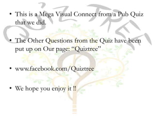 • This is a Mega Visual Connect from a Pub Quiz
  that we did.

• The Other Questions from the Quiz have been
  put up on Our page: “Quiztree”

• www.facebook.com/Quiztree

• We hope you enjoy it !!
 