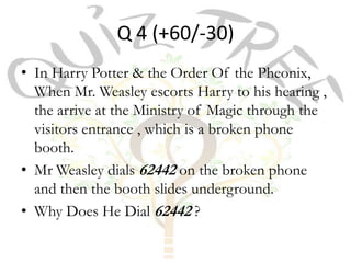 Q 4 (+60/-30)
• In Harry Potter & the Order Of the Pheonix,
  When Mr. Weasley escorts Harry to his hearing ,
  the arrive at the Ministry of Magic through the
  visitors entrance , which is a broken phone
  booth.
• Mr Weasley dials 62442 on the broken phone
  and then the booth slides underground.
• Why Does He Dial 62442 ?
 