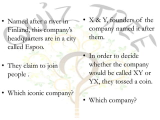 • Named after a river in     • X & Y, founders of the
  Finland, this company’s      company named it after
  headquarters are in a city   them.
  called Espoo.
                             • In order to decide
• They claim to join           whether the company
  people .                     would be called XY or
                               YX, they tossed a coin.
• Which iconic company?
                            • Which company?
 
