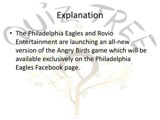 Explanation
• The Philadelphia Eagles and Rovio
  Entertainment are launching an all-new
  version of the Angry Birds game which will be
  available exclusively on the Philadelphia
  Eagles Facebook page.
 