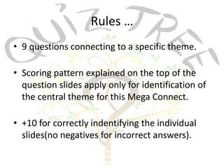 Rules …
• 9 questions connecting to a specific theme.

• Scoring pattern explained on the top of the
  question slides apply only for identification of
  the central theme for this Mega Connect.

• +10 for correctly indentifying the individual
  slides(no negatives for incorrect answers).
 