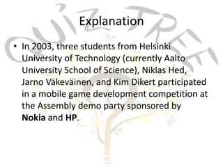 Explanation
• In 2003, three students from Helsinki
  University of Technology (currently Aalto
  University School of Science), Niklas Hed,
  Jarno Väkeväinen, and Kim Dikert participated
  in a mobile game development competition at
  the Assembly demo party sponsored by
  Nokia and HP.
 
