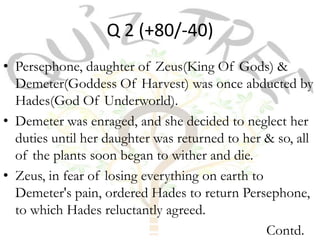 Q 2 (+80/-40)
• Persephone, daughter of Zeus(King Of Gods) &
  Demeter(Goddess Of Harvest) was once abducted by
  Hades(God Of Underworld).
• Demeter was enraged, and she decided to neglect her
  duties until her daughter was returned to her & so, all
  of the plants soon began to wither and die.
• Zeus, in fear of losing everything on earth to
  Demeter's pain, ordered Hades to return Persephone,
  to which Hades reluctantly agreed.
                                                 Contd.
 