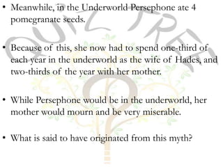 • Meanwhile, in the Underworld Persephone ate 4
  pomegranate seeds.

• Because of this, she now had to spend one-third of
  each year in the underworld as the wife of Hades, and
  two-thirds of the year with her mother.

• While Persephone would be in the underworld, her
  mother would mourn and be very miserable.

• What is said to have originated from this myth?
 