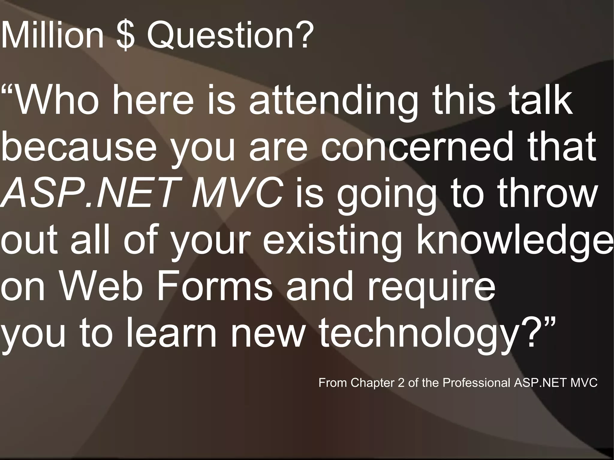 Million $ Question?
“Who here is attending this talk
because you are concerned that
ASP.NET MVC is going to throw
out all of your existing knowledge
on Web Forms and require
you to learn new technology?”
                      From Chapter 2 of the Professional ASP.NET MVC
 