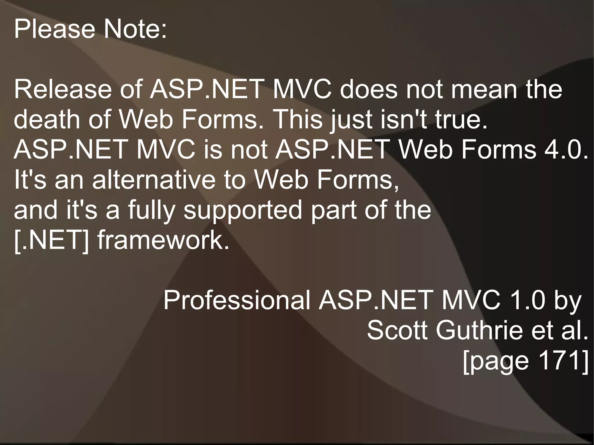 Please Note:

Release of ASP.NET MVC does not mean the
death of Web Forms. This just isn't true.
ASP.NET MVC is not ASP.NET Web Forms 4.0.
It's an alternative to Web Forms,
and it's a fully supported part of the
[.NET] framework.

           Professional ASP.NET MVC 1.0 by
                           Scott Guthrie et al.
                                  [page 171]
 