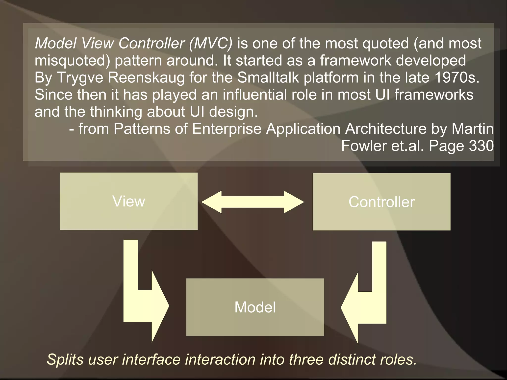 Model View Controller (MVC) is one of the most quoted (and most
misquoted) pattern around. It started as a framework developed
By Trygve Reenskaug for the Smalltalk platform in the late 1970s.
Since then it has played an influential role in most UI frameworks
and the thinking about UI design.
     - from Patterns of Enterprise Application Architecture by Martin
                                                Fowler et.al. Page 330


           View                                  Controller




                               Model


 Splits user interface interaction into three distinct roles.
 
