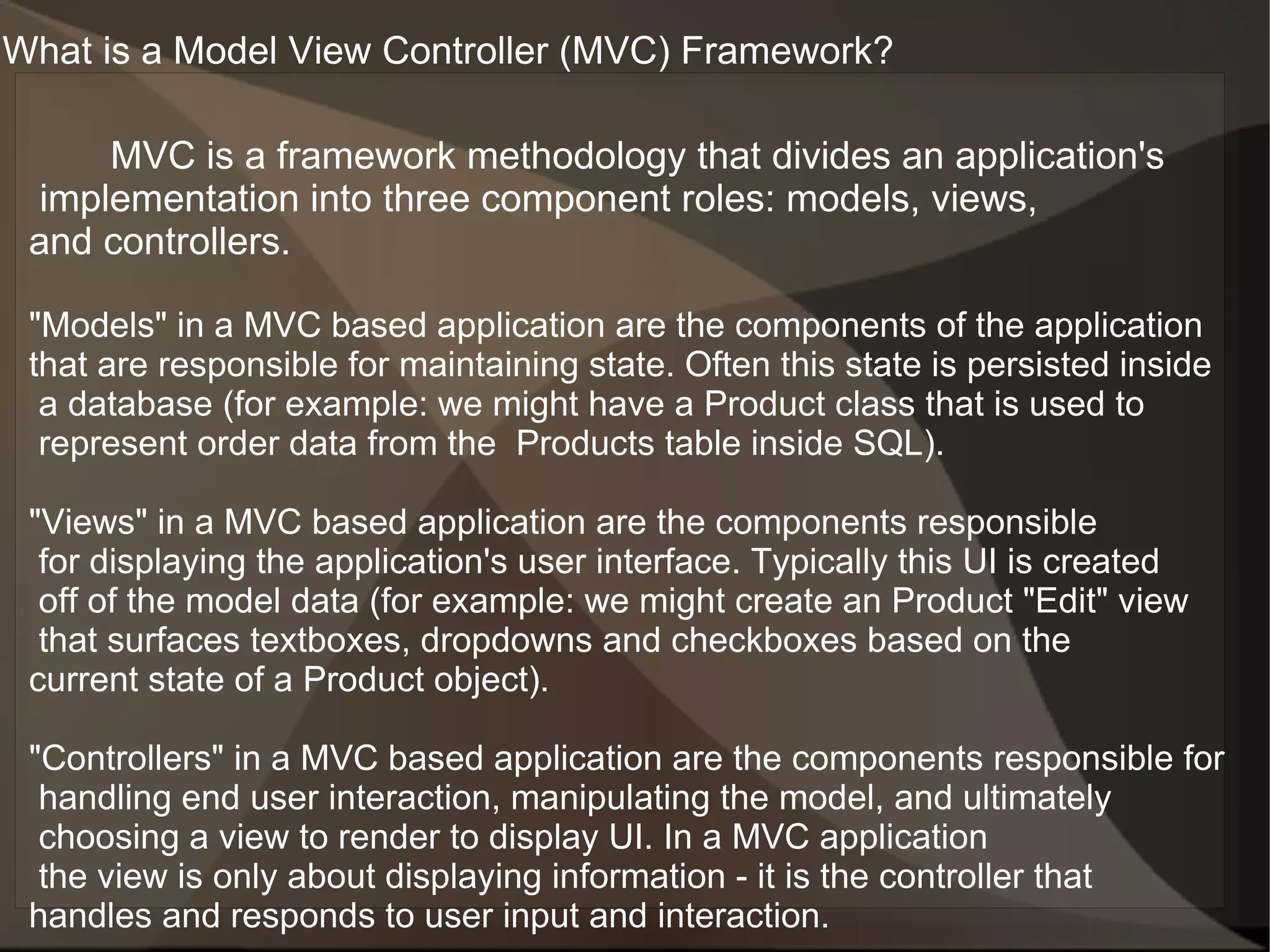 What is a Model View Controller (MVC) Framework?

      MVC is a framework methodology that divides an application's
  implementation into three component roles: models, views,
 and controllers.

 "Models" in a MVC based application are the components of the application
 that are responsible for maintaining state. Often this state is persisted inside
  a database (for example: we might have a Product class that is used to
  represent order data from the Products table inside SQL).

 "Views" in a MVC based application are the components responsible
  for displaying the application's user interface. Typically this UI is created
  off of the model data (for example: we might create an Product "Edit" view
  that surfaces textboxes, dropdowns and checkboxes based on the
 current state of a Product object).

 "Controllers" in a MVC based application are the components responsible for
  handling end user interaction, manipulating the model, and ultimately
  choosing a view to render to display UI. In a MVC application
  the view is only about displaying information - it is the controller that
 handles and responds to user input and interaction.
 