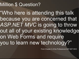 Million $ Question?
“Who here is attending this talk
because you are concerned that
ASP.NET MVC is going to throw
out all of your existing knowledge
on Web Forms and require
you to learn new technology?”
                      From Chapter 2 of the Professional ASP.NET MVC
 