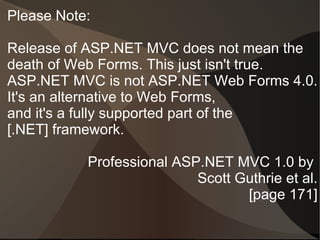 Please Note:

Release of ASP.NET MVC does not mean the
death of Web Forms. This just isn't true.
ASP.NET MVC is not ASP.NET Web Forms 4.0.
It's an alternative to Web Forms,
and it's a fully supported part of the
[.NET] framework.

           Professional ASP.NET MVC 1.0 by
                           Scott Guthrie et al.
                                  [page 171]
 