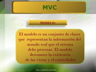 MVC

            MODELO:


El modelo es un conjunto de clases
que representan la información del
    mundo real que el sistema
     debe procesar. El modelo
      desconoce la existencia
   de las vistas y el controlador

         ING. LISSETH AGÜERO
 