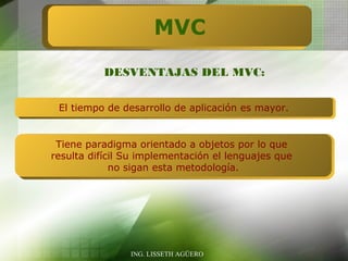 MVC
           DESVENTAJAS DEL MVC:


 El tiempo de desarrollo de aplicación es mayor.


 Tiene paradigma orientado a objetos por lo que
resulta difícil Su implementación el lenguajes que
             no sigan esta metodología.




                ING. LISSETH AGÜERO
 