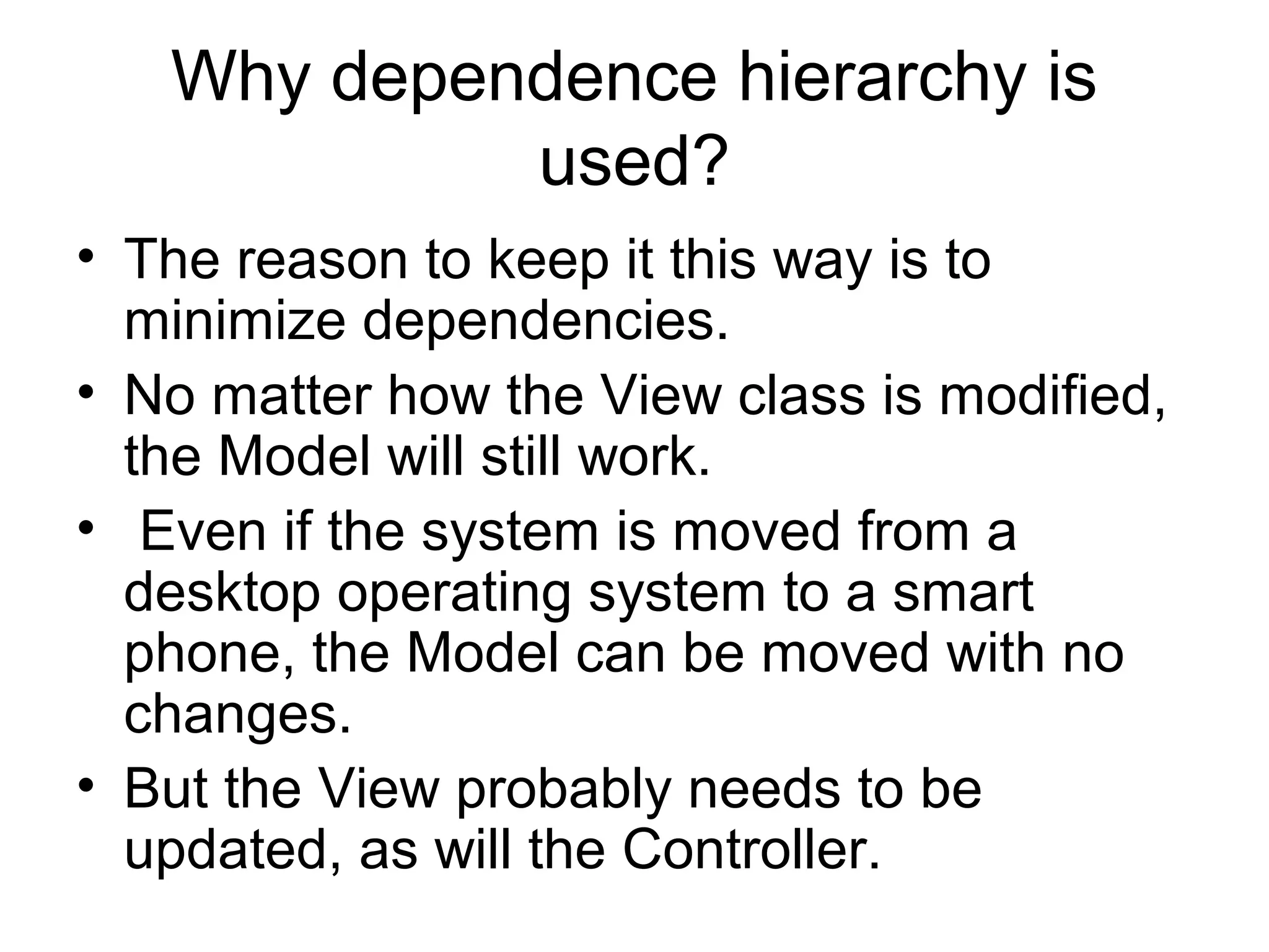 Why dependence hierarchy is
            used?
• The reason to keep it this way is to
  minimize dependencies.
• No matter how the View class is modified,
  the Model will still work.
• Even if the system is moved from a
  desktop operating system to a smart
  phone, the Model can be moved with no
  changes.
• But the View probably needs to be
  updated, as will the Controller.
 
