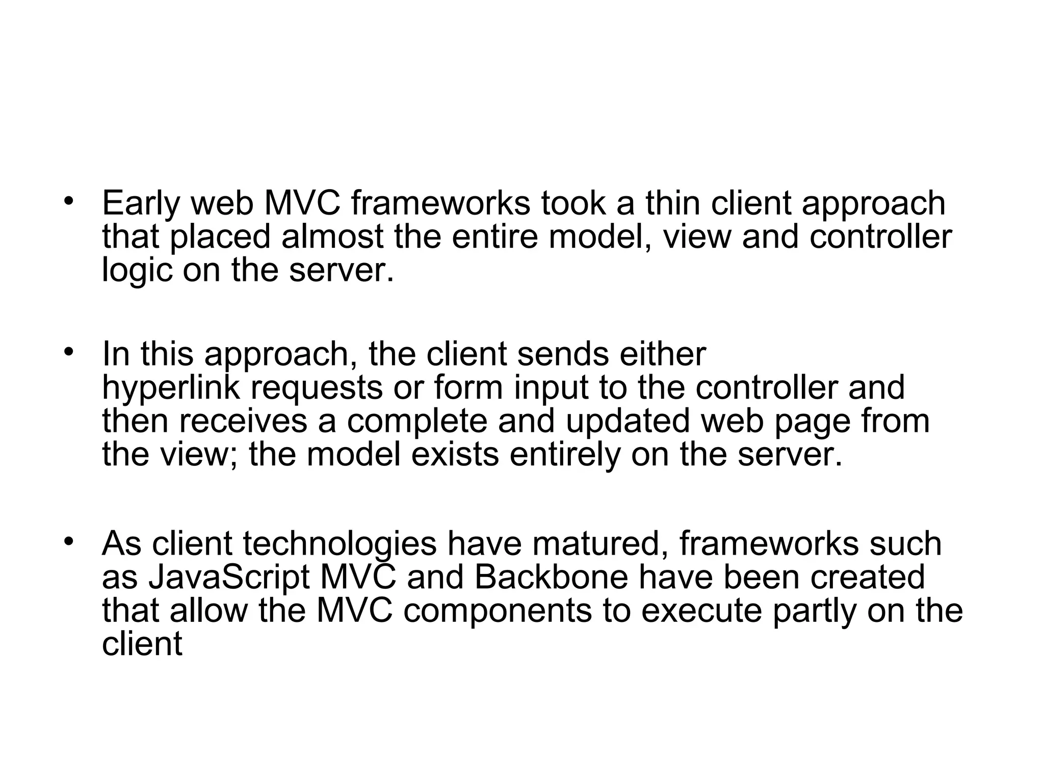 • Early web MVC frameworks took a thin client approach
  that placed almost the entire model, view and controller
  logic on the server.

• In this approach, the client sends either
  hyperlink requests or form input to the controller and
  then receives a complete and updated web page from
  the view; the model exists entirely on the server.

• As client technologies have matured, frameworks such
  as JavaScript MVC and Backbone have been created
  that allow the MVC components to execute partly on the
  client
 