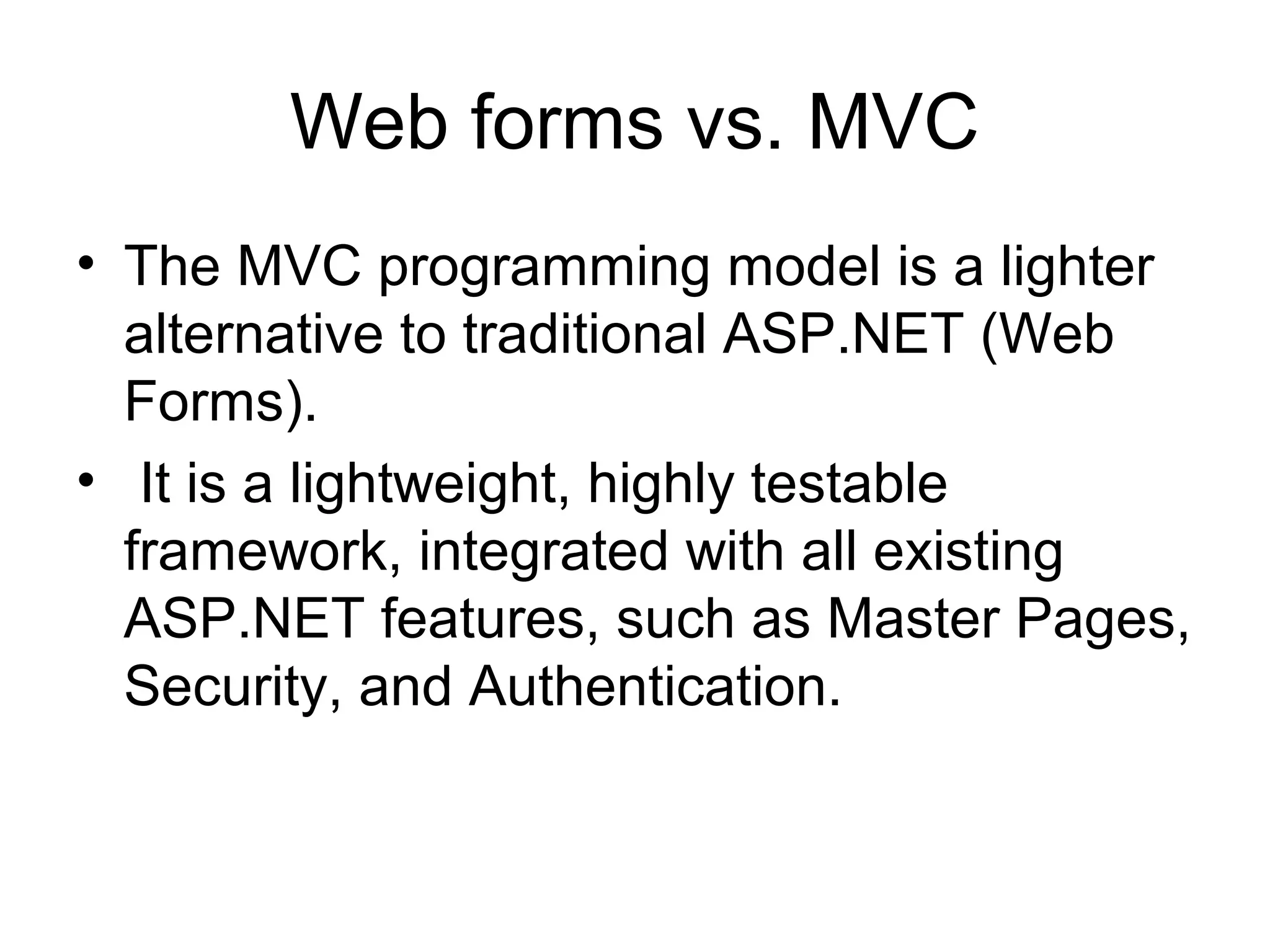 Web forms vs. MVC
• The MVC programming model is a lighter
  alternative to traditional ASP.NET (Web
  Forms).
• It is a lightweight, highly testable
  framework, integrated with all existing
  ASP.NET features, such as Master Pages,
  Security, and Authentication.
 