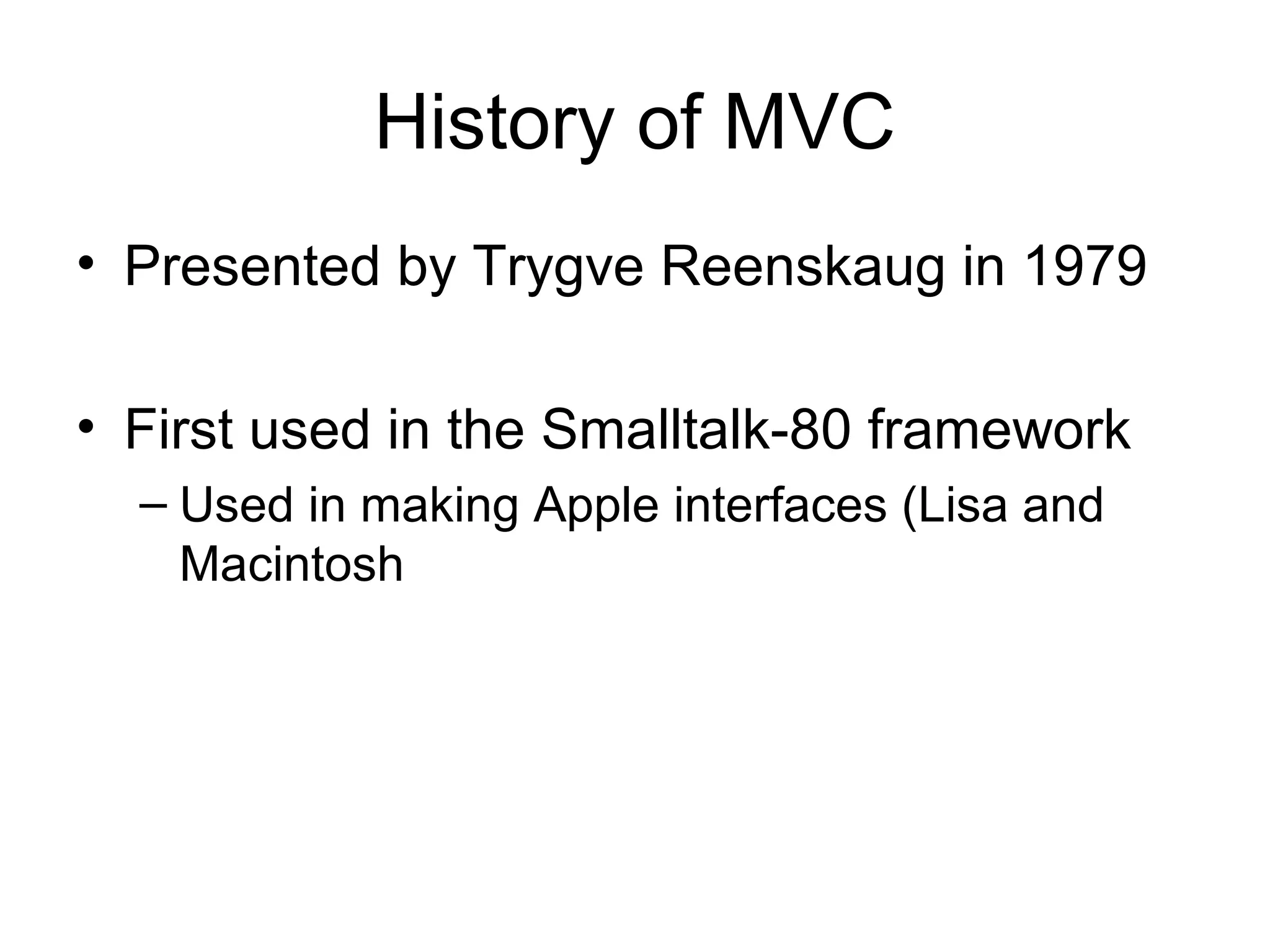 History of MVC
• Presented by Trygve Reenskaug in 1979

• First used in the Smalltalk-80 framework
  – Used in making Apple interfaces (Lisa and
    Macintosh
 