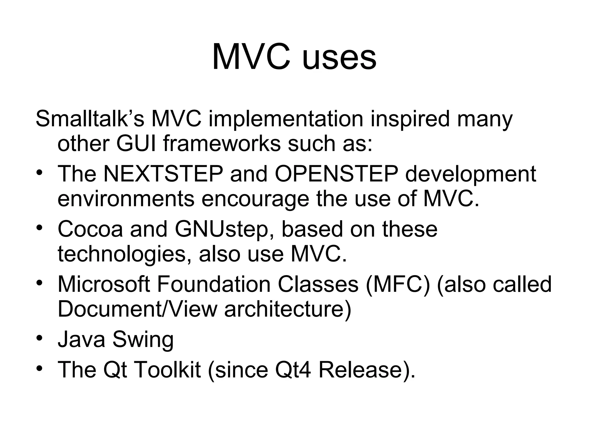 MVC uses
Smalltalk’s MVC implementation inspired many
  other GUI frameworks such as:
• The NEXTSTEP and OPENSTEP development
  environments encourage the use of MVC.
• Cocoa and GNUstep, based on these
  technologies, also use MVC.
• Microsoft Foundation Classes (MFC) (also called
  Document/View architecture)
• Java Swing
• The Qt Toolkit (since Qt4 Release).
 