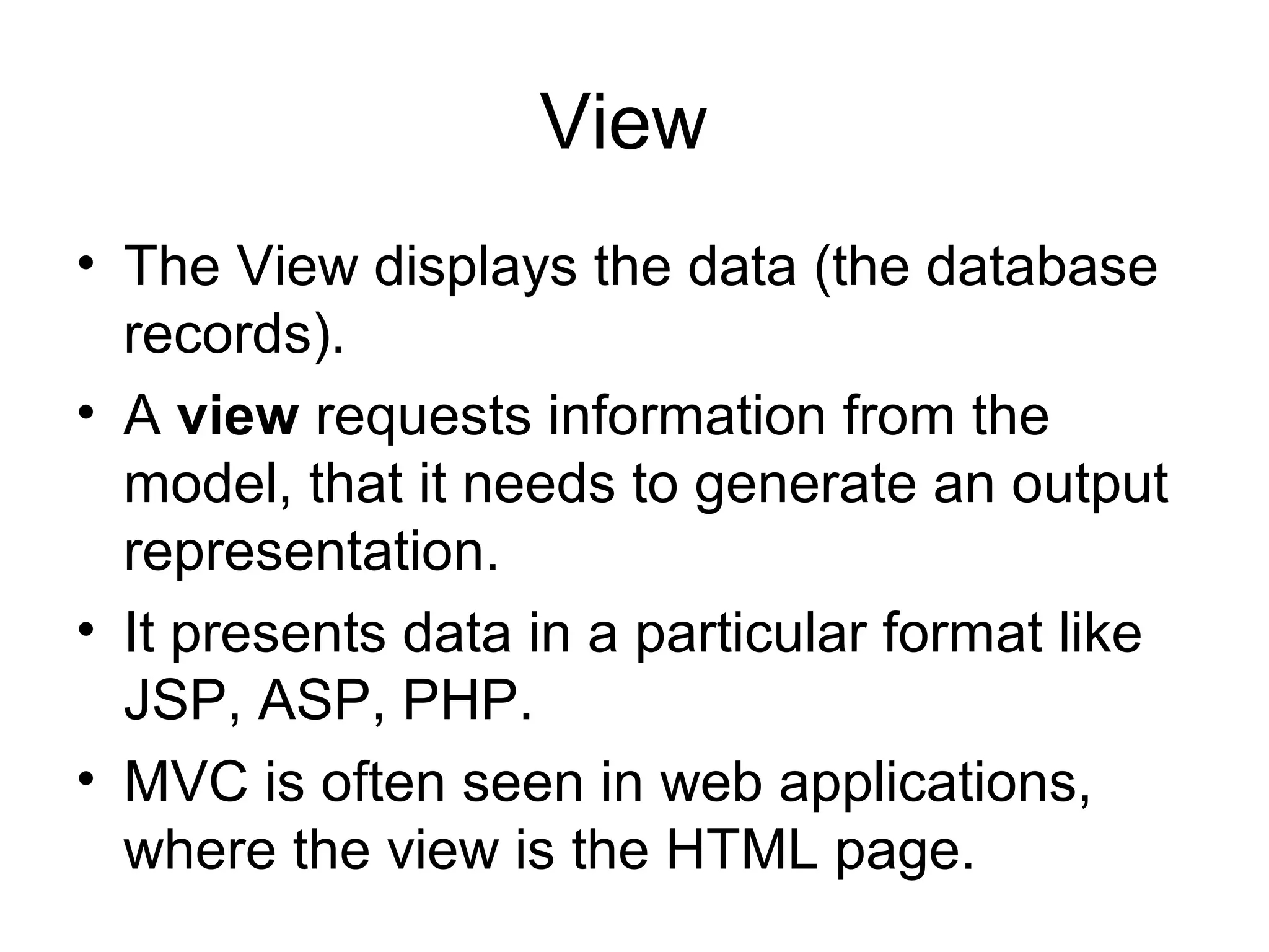 View
• The View displays the data (the database
  records).
• A view requests information from the
  model, that it needs to generate an output
  representation.
• It presents data in a particular format like
  JSP, ASP, PHP.
• MVC is often seen in web applications,
  where the view is the HTML page.
 