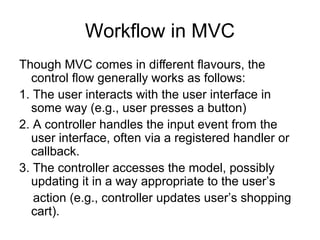 Workflow in MVC
Though MVC comes in diﬀerent ﬂavours, the
  control ﬂow generally works as follows:
1. The user interacts with the user interface in
  some way (e.g., user presses a button)
2. A controller handles the input event from the
  user interface, often via a registered handler or
  callback.
3. The controller accesses the model, possibly
  updating it in a way appropriate to the user’s
   action (e.g., controller updates user’s shopping
  cart).
 